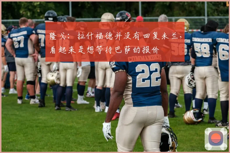 隆戈：拉什福德并没有回复米兰，看起来是想等待巴萨的报价