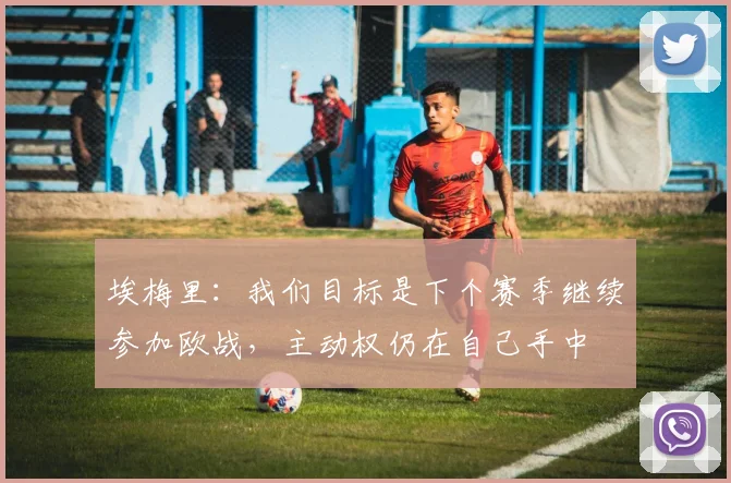 埃梅里：我们目标是下个赛季继续参加欧战，主动权仍在自己手中