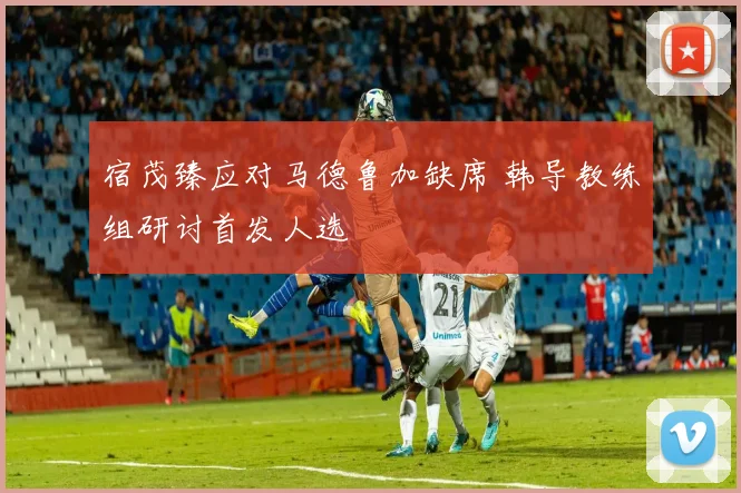 宿茂臻应对马德鲁加缺席 韩导教练组研讨首发人选
