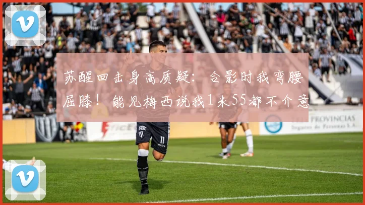 苏醒回击身高质疑：合影时我弯腰屈膝！能见梅西说我1米55都不介意