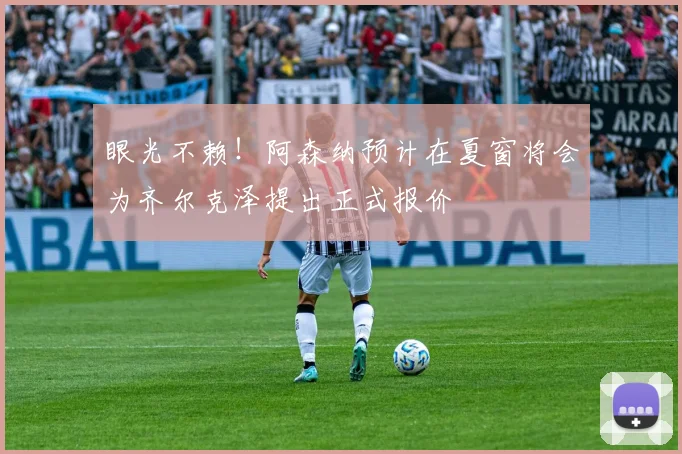 眼光不赖！阿森纳预计在夏窗将会为齐尔克泽提出正式报价