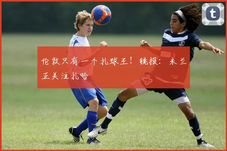 伦敦只有一个扎球王！镜报：米兰正关注扎哈
