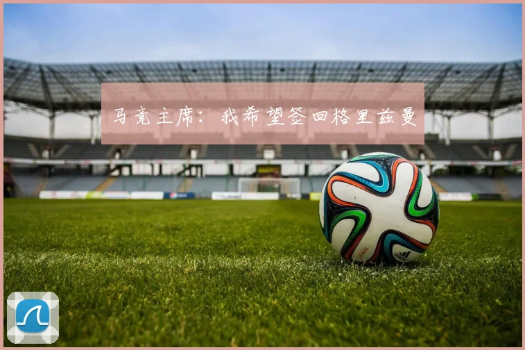 马竞主席：我希望签回格里兹曼