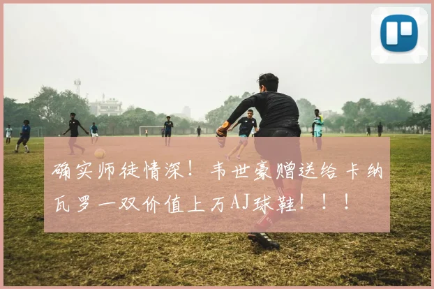 确实师徒情深！韦世豪赠送给卡纳瓦罗一双价值上万AJ球鞋！！！