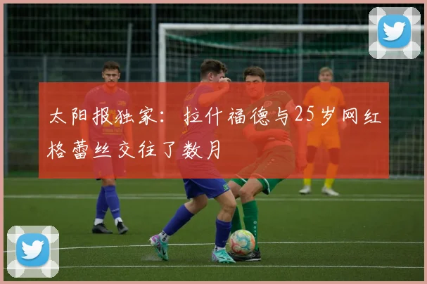 太阳报独家：拉什福德与25岁网红格蕾丝交往了数月