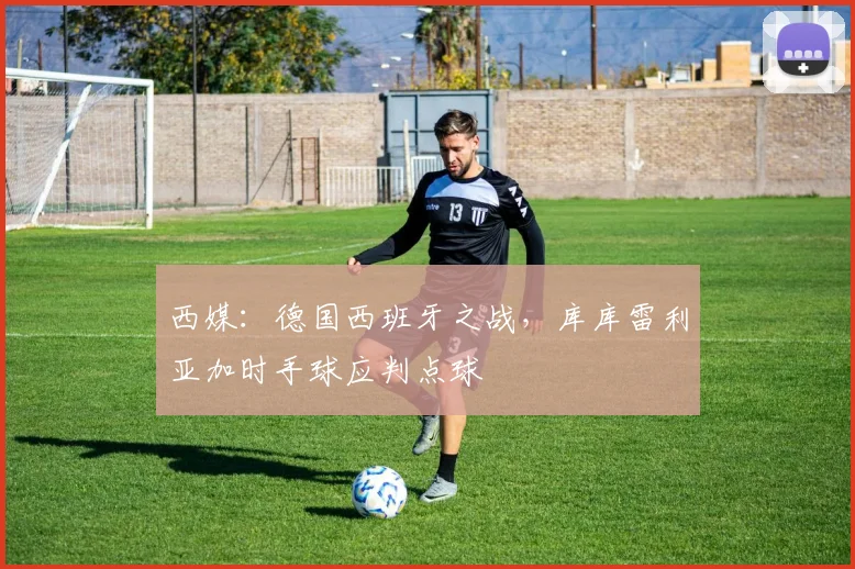 西媒：德国西班牙之战，库库雷利亚加时手球应判点球