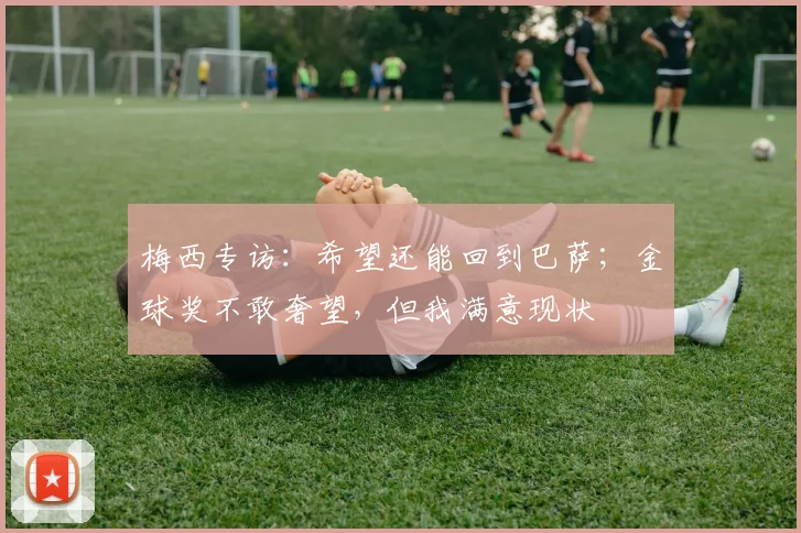 梅西专访：希望还能回到巴萨；金球奖不敢奢望，但我满意现状