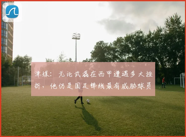 津媒：无论武磊在西甲遭遇多大挫折，他仍是国足锋线最有威胁球员