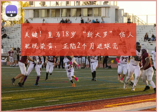 关键！皇马18岁 “新大罗” 伤人犯规染黄，正陷2个月进球荒