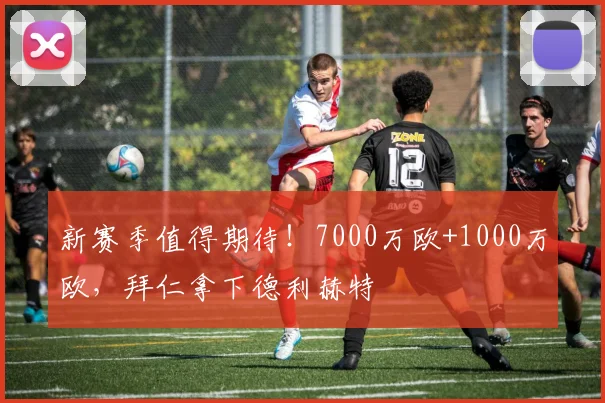 新赛季值得期待！7000万欧+1000万欧，拜仁拿下德利赫特