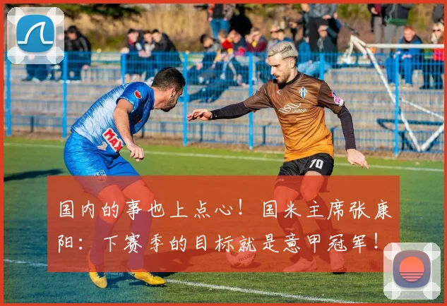 国内的事也上点心！国米主席张康阳：下赛季的目标就是意甲冠军！