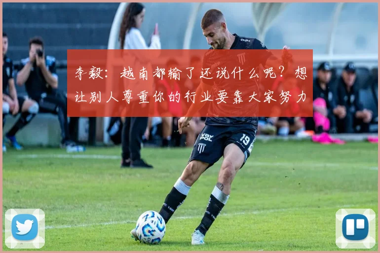 李毅：越南都输了还说什么呢？想让别人尊重你的行业要靠大家努力