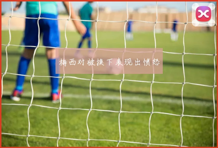 梅西对被换下表现出愤怒