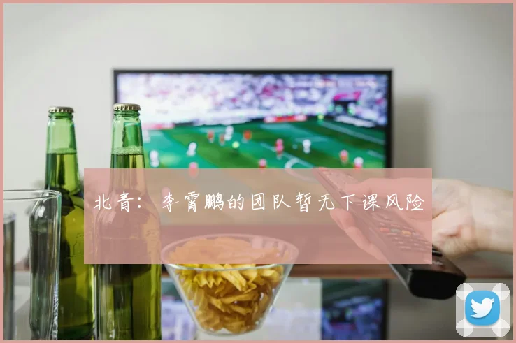 北青：李霄鹏的团队暂无下课风险