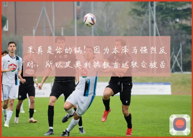 果真是你的锅！因为本泽马强烈反对，所以皮奥利执教吉达联合被否