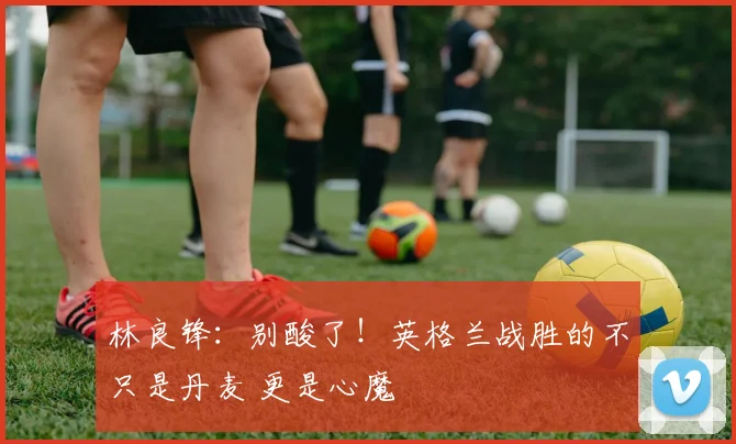 林良锋：别酸了！英格兰战胜的不只是丹麦 更是心魔