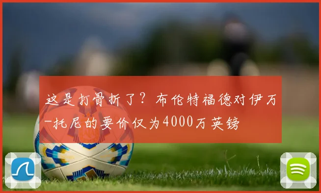 这是打骨折了？布伦特福德对伊万-托尼的要价仅为4000万英镑