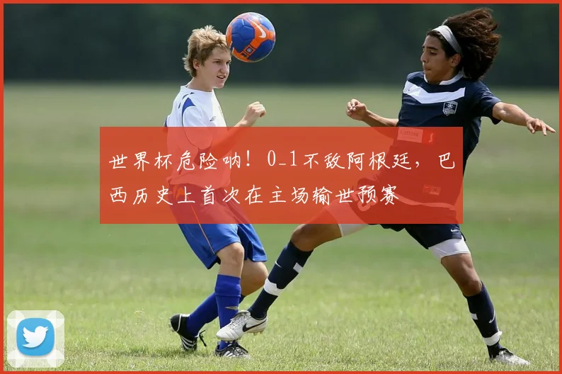 世界杯危险呐！0_1不敌阿根廷，巴西历史上首次在主场输世预赛