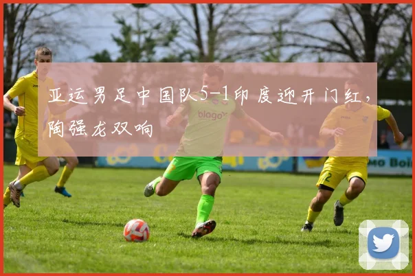 亚运男足中国队5-1印度迎开门红，陶强龙双响