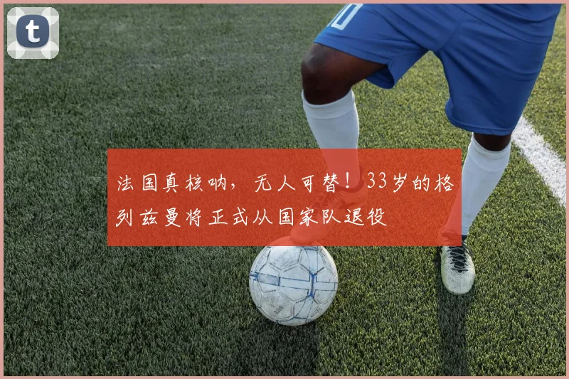 法国真核呐，无人可替！33岁的格列兹曼将正式从国家队退役