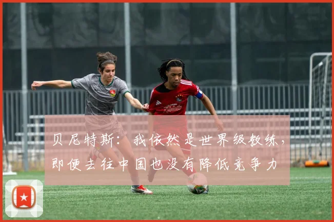 贝尼特斯：我依然是世界级教练，即便去往中国也没有降低竞争力