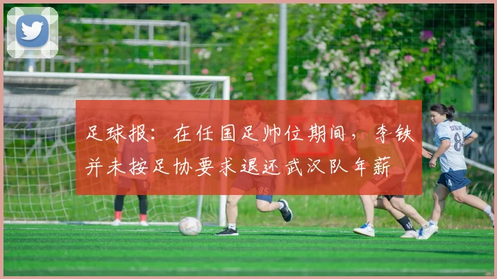 足球报：在任国足帅位期间，李铁并未按足协要求退还武汉队年薪