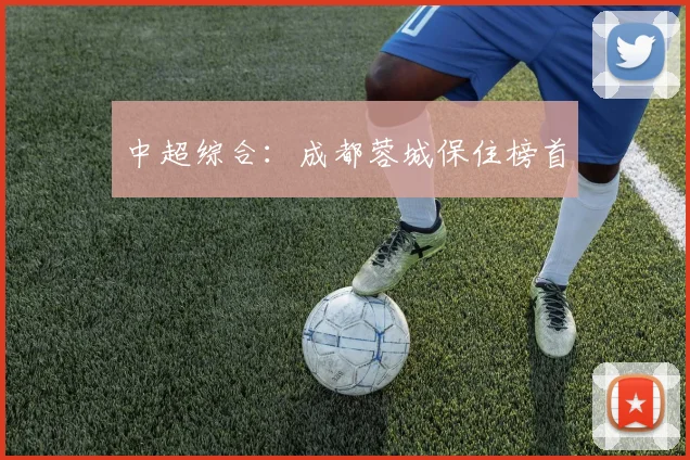 中超综合：成都蓉城保住榜首