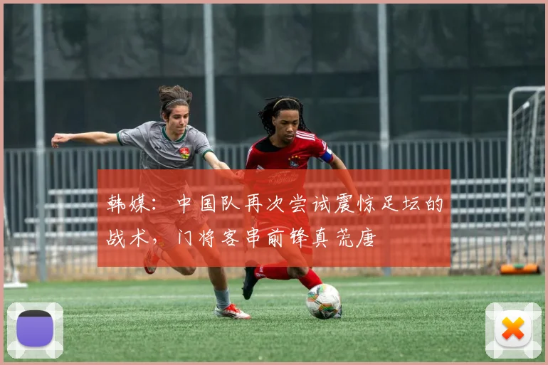 韩媒：中国队再次尝试震惊足坛的战术，门将客串前锋真荒唐