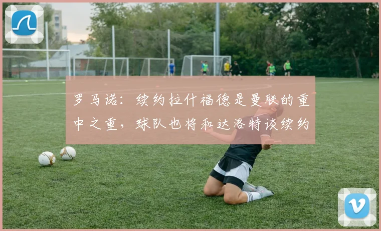 罗马诺：续约拉什福德是曼联的重中之重，球队也将和达洛特谈续约