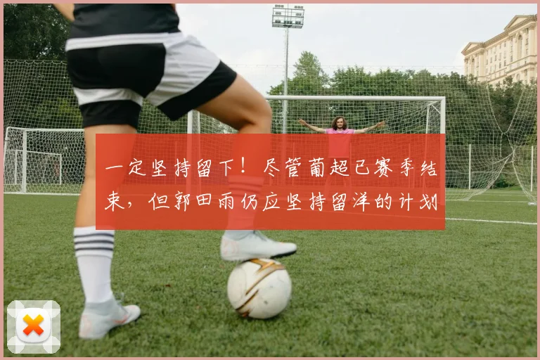 一定坚持留下！尽管葡超已赛季结束，但郭田雨仍应坚持留洋的计划