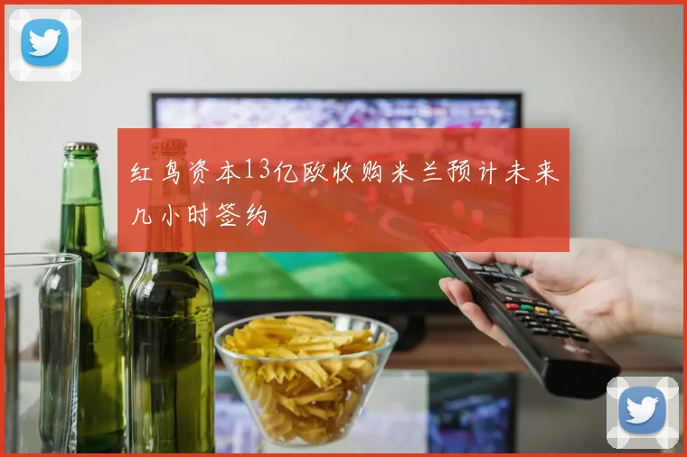 红鸟资本13亿欧收购米兰预计未来几小时签约