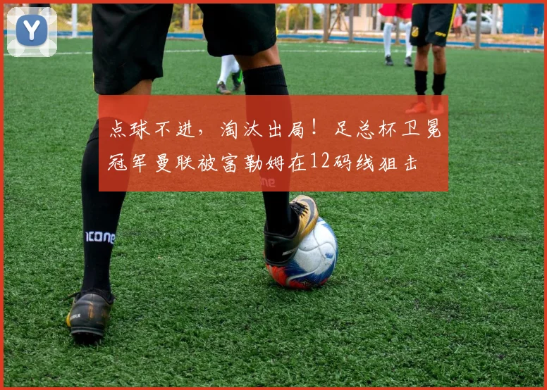 点球不进，淘汰出局！足总杯卫冕冠军曼联被富勒姆在12码线狙击