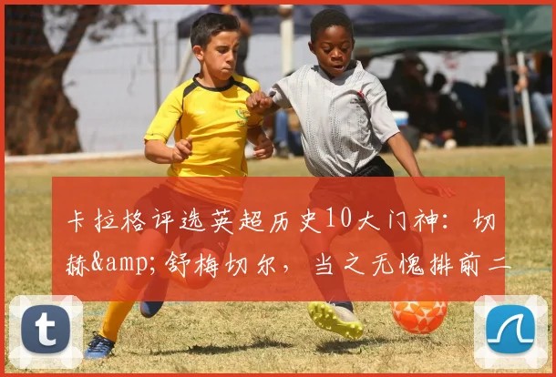 卡拉格评选英超历史10大门神：切赫&舒梅切尔，当之无愧排前二