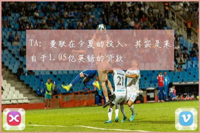 TA：曼联在今夏的投入，其实是来自于1.05亿英镑的贷款