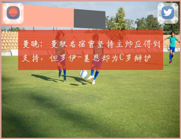 曼晚：曼联名宿曾坚持主帅应得到支持，但罗伊-基恩却为C罗辩护