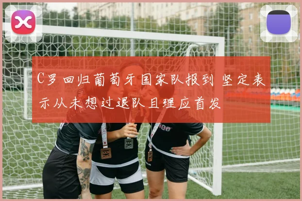 C罗回归葡萄牙国家队报到 坚定表示从未想过退队且理应首发