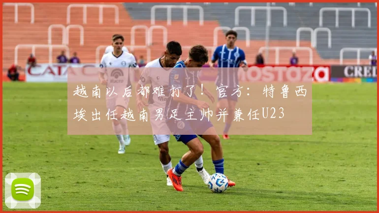 越南以后都难打了！官方：特鲁西埃出任越南男足主帅并兼任U23