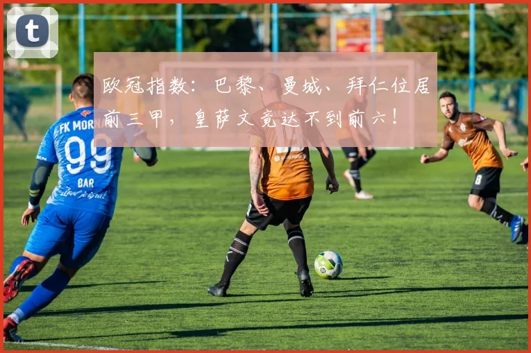 欧冠指数：巴黎、曼城、拜仁位居前三甲，皇萨文竟达不到前六！