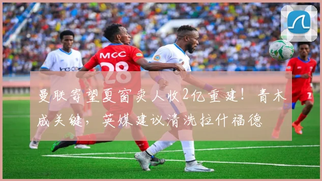 曼联寄望夏窗卖人收2亿重建！青木成关键，英媒建议清洗拉什福德