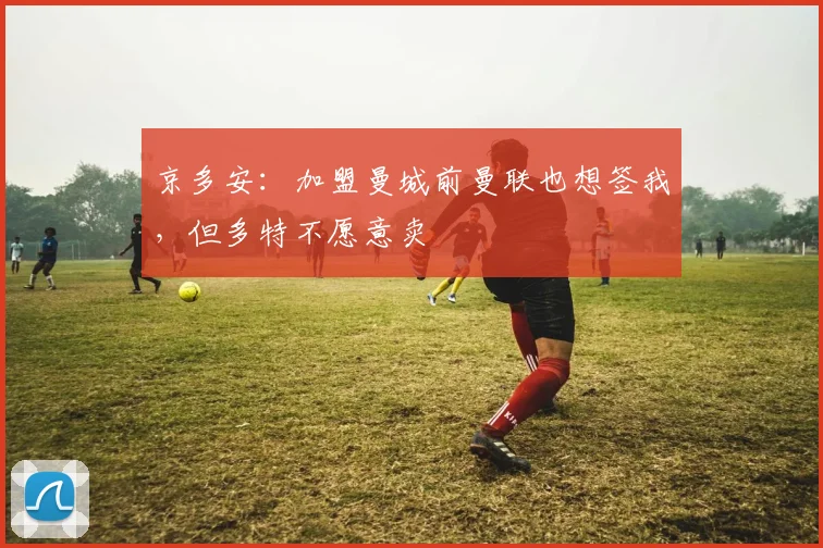 京多安：加盟曼城前曼联也想签我，但多特不愿意卖