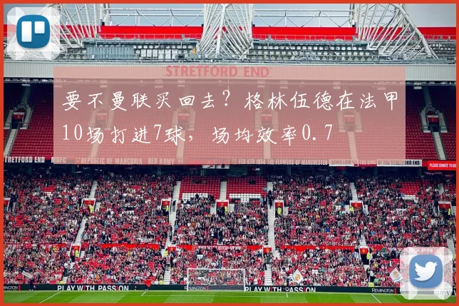 要不曼联买回去？格林伍德在法甲10场打进7球，场均效率0.7