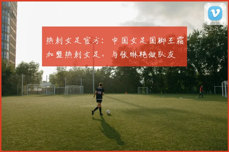 热刺女足官方：中国女足国脚王霜加盟热刺女足，与张琳艳做队友